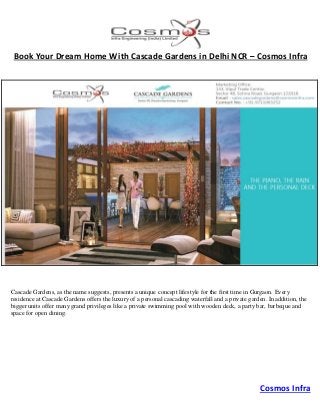 Cosmos Infra
Book Your Dream Home With Cascade Gardens in Delhi NCR – Cosmos Infra
Cascade Gardens, as the name suggests, presents a unique concept lifestyle for the first time in Gurgaon. Every
residence at Cascade Gardens offers the luxury of a personal cascading waterfall and a private garden. In addition, the
bigger units offer many grand privileges like a private swimming pool with wooden deck, a party bar, barbeque and
space for open dining.
 