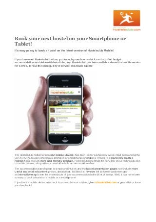 Book your next hostel on your Smartphone or
Tablet!
It's easy peasy to book a hostel on the latest version of Hostelsclub Mobile!
If you have used Hostelsclub before, you know by now how useful it can be to find budget
accommodation worldwide with few clicks only. Hostelsclub has been available also with a mobile version
for a while, to have the same quality of service on a touch screen!

The Hostelsclub mobile version (m.hostelsclub.com) has been live for a while now, we've infact been among the
very 1st OTAs to use technologies optimized for smartphones and tablets. Thanks to a brand new graphic
redesign and an even more user-friendly interface, Hostelsclub now brings the very best of our technology also
to mobile devices, along with our usual affordable accommodation offers.
The accommodation search panel is simple and intuitive and the hostel presentation pages now include more
useful and detailed content: photos, descriptions, facilities list, reviews left by former customers and
an interactive map to see the whereabouts of your accommodation in the blink of an eye. Well, it has never been
so easy to book a hostel on a mobile or a smarthphone!
If you have a mobile device, whether it is a smartphone or a tablet, give m.hostelsclub.com a go and let us know
your feedback !

 
