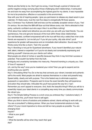 Clients are like family to me. Don't get me wrong, I lived through a period of intense and
painful negative energy worrying about those challenging client relationships. It exhausted
me and took me away from accomplishing the highest good for my clients. It was impossible
for me to be productive, effective or successful in this environment.
Now with your list of inspiring people, I give you permission to release any dead wood in your
calendar. If it feels scary, trust the next five steps to energetically fill those spaces.
Key 3: Embrace Your Authentic Self and toss out the societally accepted version of you. Yes!
I'm serious. No one likes the IBM stiff blue suit that follows every rule. We're attracted to that
perky, authentic confident soul who says it like it is and filters nothing!
Think about how radiant and attractive you are when you are with your best friends. You are
spontaneous, free and genuine because of the trust within these close relationships.
Our real liberated, confident empowered self is the true self that only a select few inner circle
friends are exposed to. Let me tell you? if you let your quirky, silly side shine? you'll
experience far greater self-assurance and an immediate client attraction. Sound easy? It is!
Works every time like a charm. Test it for yourself.
Key 4: Branding is not just for Superbowl advertisers. If you haven't identified your natural
skill, talent, interest or expertise? or if you're not clearly and consistently expressing and
defining yourself? chances are your clients can't either.
Most people are afraid of niches or specifity because they think it may limit their success or
potential. That couldn't be farther from the truth.
Ambiguity and uncertainty translates into insecurity. Personal branding is uniquely you. Own
it? love it? express it!
(oh, and by the way? once you've mastered your niche? then you get to expand and do
anything else you want!!!)
Key 5: Articulating What You Do is the key that connects your vibrant, branded and authentic
self to the world. Most people are afraid to express themselves in a clear and powerful way.
Speak boldly, clearly and with purpose. This is the fastest way to eliminate suspicion,
guesswork or speculation. Prospects want to know the exact benefits they will experience
and action they should take. Articulate this you'll have paved the way for a "yes".
Remember you won't appeal to everyone. And, that's the beautiful thing!!! What you will do is
powerfully impact your ideal clients in a compelling way every time you clearly communicate
the vibrant you.
Key 6: The Simple Selling Process is a cinch once you embrace Key 1 (solutions baby!). If
you remember this, you'll never have to sell again.
When you think in terms of solutions and problems solved, clients will beg to work with you.
You are a consultant? a lifelong advisor. When you have fundamental solutions to help
others? it's your moral imperative to show and tell as many people as possible. You are
changing lives!
Inquire?
• What is your goal?
Show?
• What the benefits will be when they reach their goal
Ask?
 