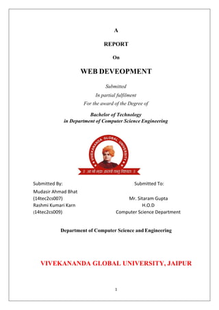 1
A
REPORT
On
WEB DEVEOPMENT
Submitted
In partial fulfilment
For the award of the Degree of
Bachelor of Technology
in Department of Computer Science Engineering
Submitted By: Submitted To:
Mudasir Ahmad Bhat
(14tec2cs007) Mr. Sitaram Gupta
Rashmi Kumari Karn
(14tec2cs009)
H.O.D
Computer Science Department
Department of Computer Science and Engineering
VIVEKANANDA GLOBAL UNIVERSITY, JAIPUR
 