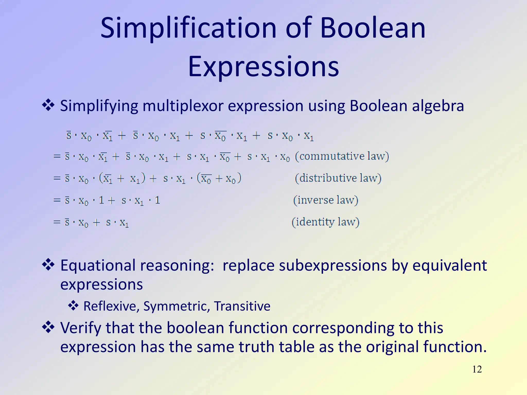 12
Simplification of Boolean
Expressions
 Simplifying multiplexor expression using Boolean algebra
 Equational reasoning: replace subexpressions by equivalent
expressions
 Reflexive, Symmetric, Transitive
 Verify that the boolean function corresponding to this
expression has the same truth table as the original function.
 