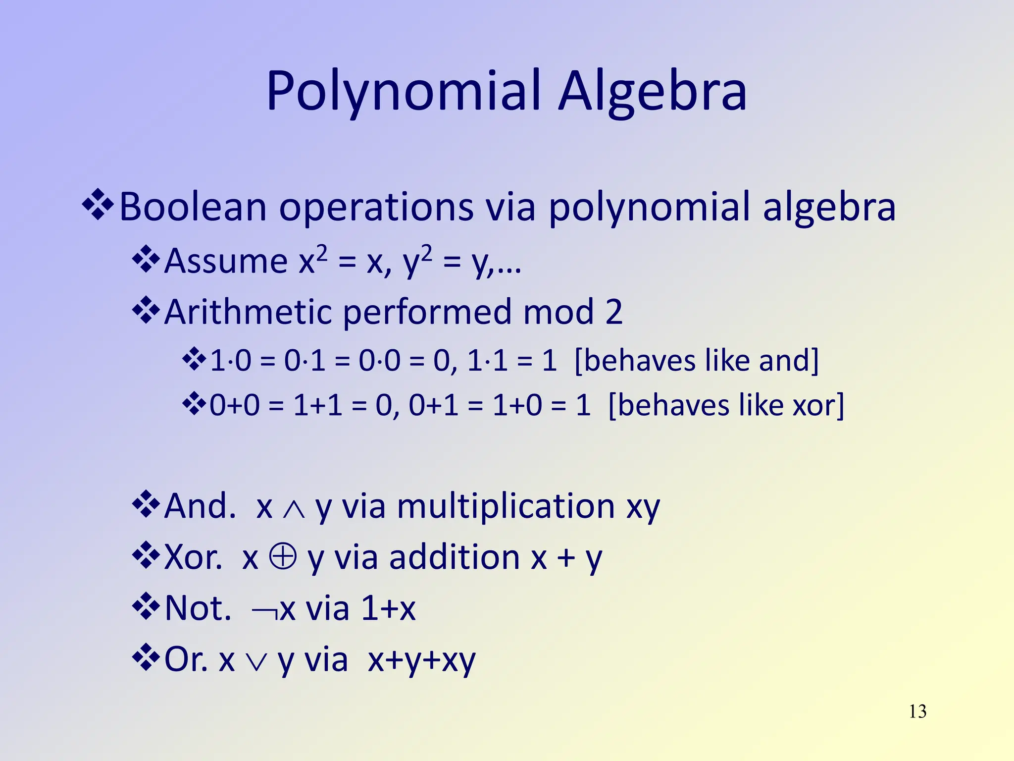 13
Polynomial Algebra
Boolean operations via polynomial algebra
Assume x2 = x, y2 = y,…
Arithmetic performed mod 2
1⋅0 = 0⋅1 = 0⋅0 = 0, 1⋅1 = 1 [behaves like and]
0+0 = 1+1 = 0, 0+1 = 1+0 = 1 [behaves like xor]
And. x ∧ y via multiplication xy
Xor. x ⊕ y via addition x + y
Not. ¬x via 1+x
Or. x ∨ y via x+y+xy
 
