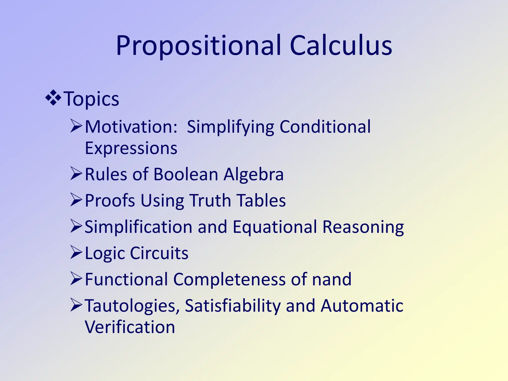 Propositional Calculus
Topics
Motivation: Simplifying Conditional
Expressions
Rules of Boolean Algebra
Proofs Using Truth Tables
Simplification and Equational Reasoning
Logic Circuits
Functional Completeness of nand
Tautologies, Satisfiability and Automatic
Verification
 