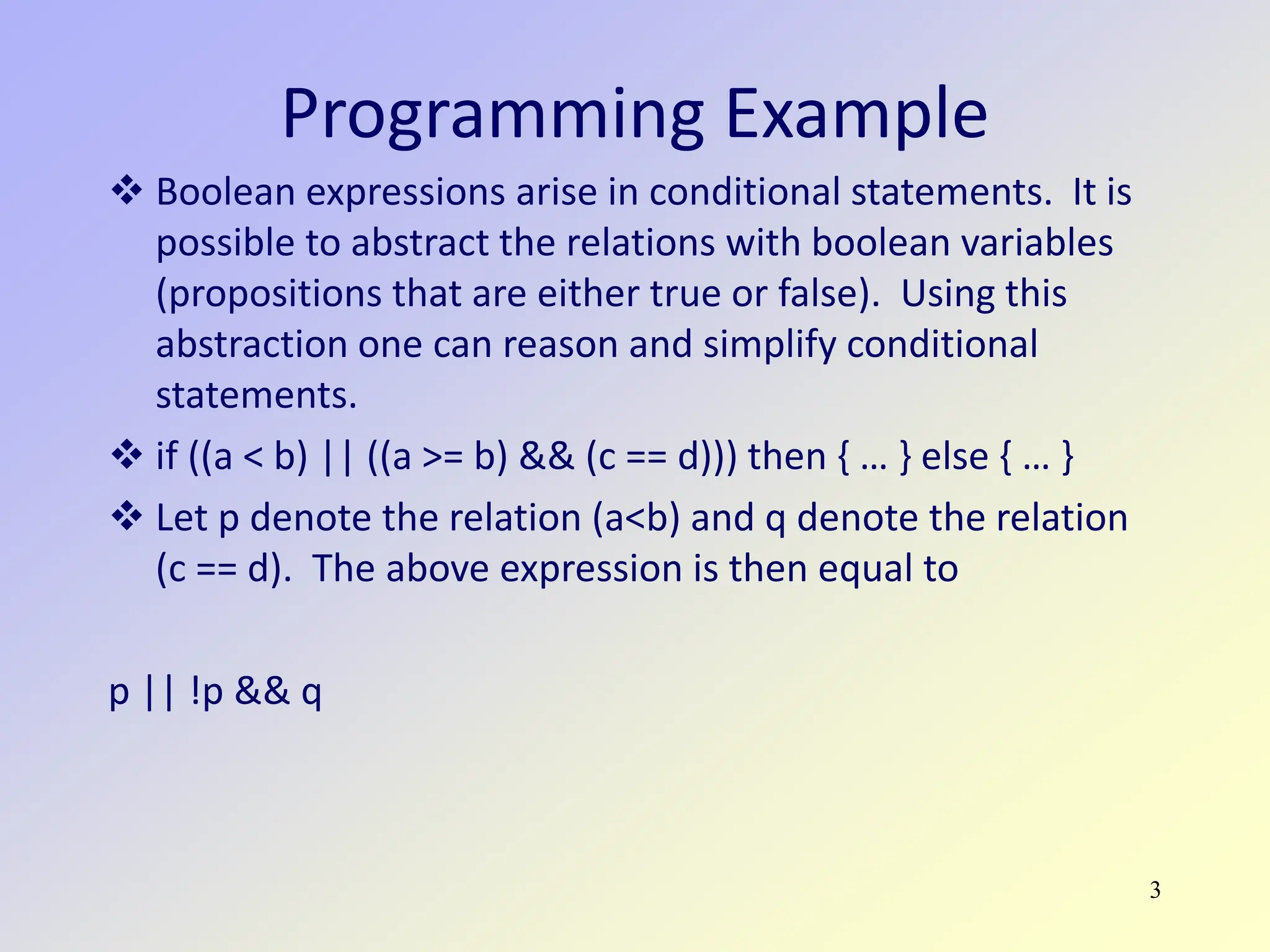 3
Programming Example
 Boolean expressions arise in conditional statements. It is
possible to abstract the relations with boolean variables
(propositions that are either true or false). Using this
abstraction one can reason and simplify conditional
statements.
 if ((a < b) || ((a >= b) && (c == d))) then { … } else { … }
 Let p denote the relation (a<b) and q denote the relation
(c == d). The above expression is then equal to
p || !p && q
 