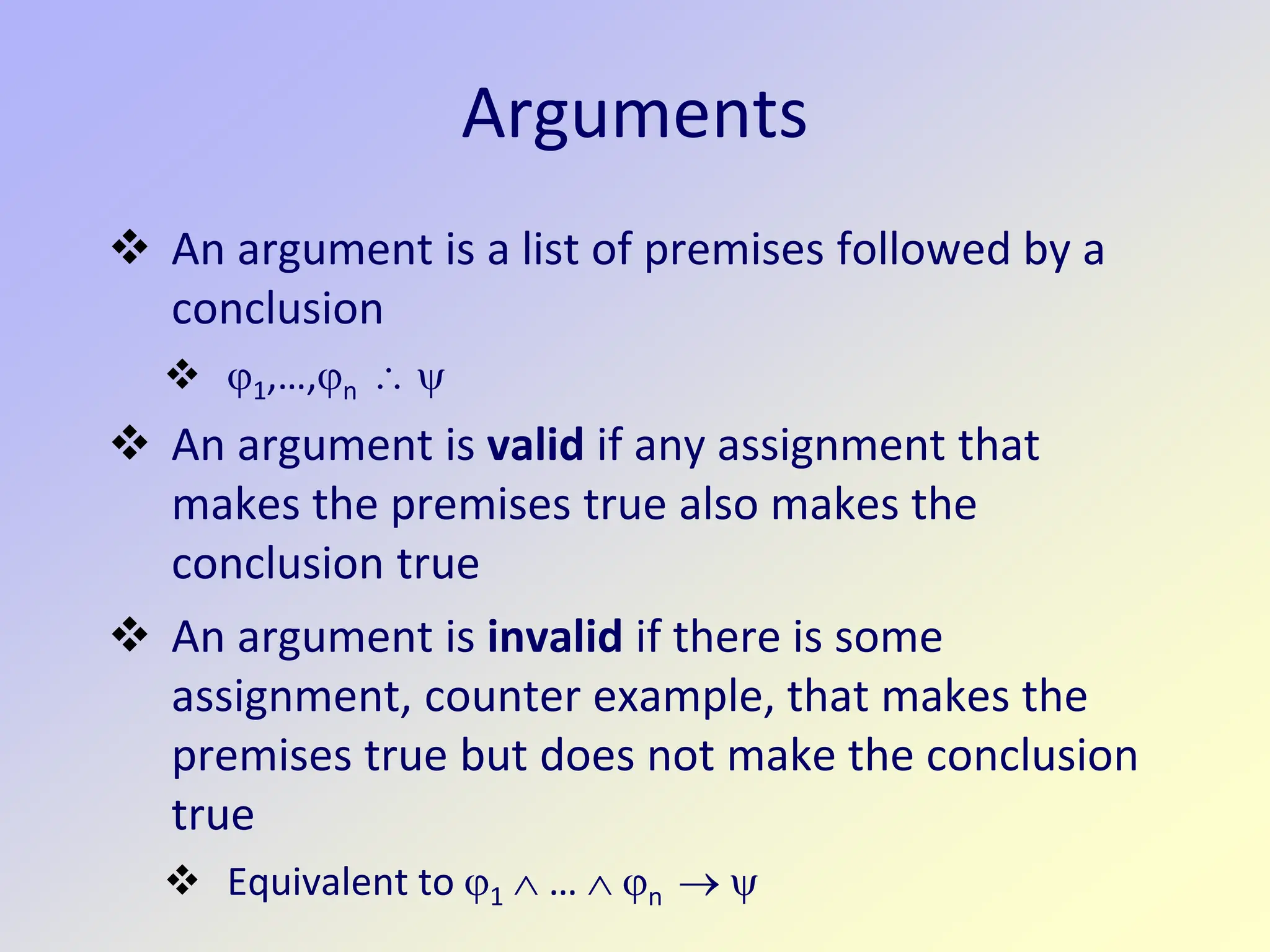 Arguments
 An argument is a list of premises followed by a
conclusion
 ϕ1,…,ϕn ∴ ψ
 An argument is valid if any assignment that
makes the premises true also makes the
conclusion true
 An argument is invalid if there is some
assignment, counter example, that makes the
premises true but does not make the conclusion
true
 Equivalent to ϕ1 ∧ … ∧ ϕn → ψ
 