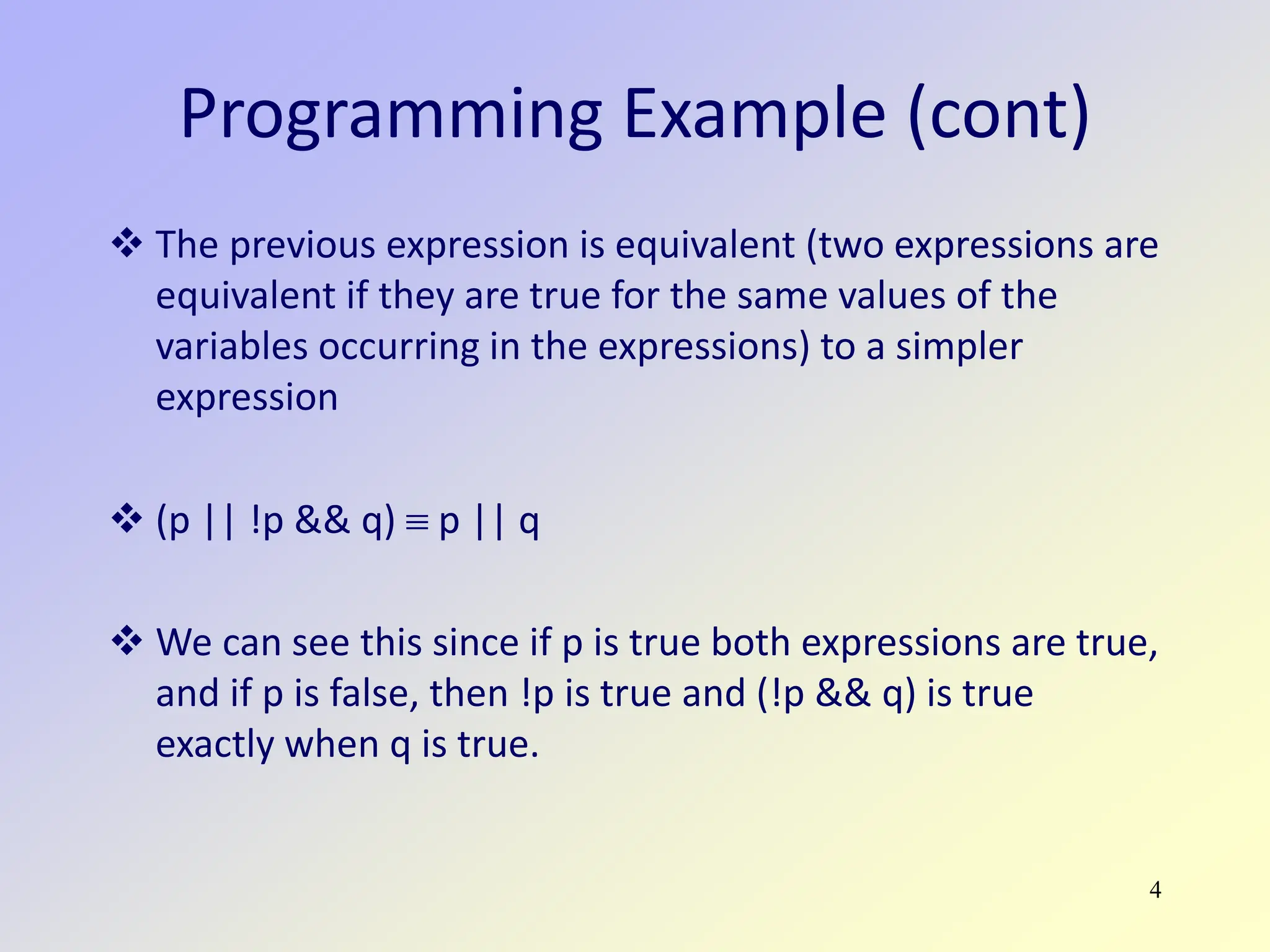 4
Programming Example (cont)
 The previous expression is equivalent (two expressions are
equivalent if they are true for the same values of the
variables occurring in the expressions) to a simpler
expression
 (p || !p && q) ≡ p || q
 We can see this since if p is true both expressions are true,
and if p is false, then !p is true and (!p && q) is true
exactly when q is true.
 