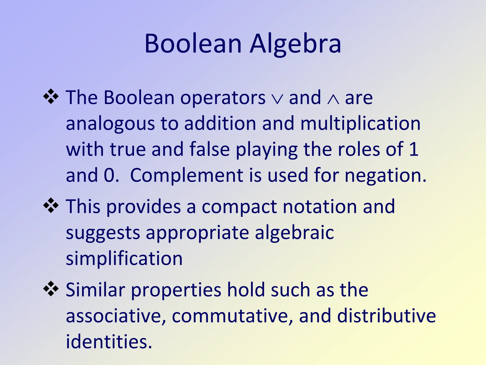 Boolean Algebra
 The Boolean operators ∨ and ∧ are
analogous to addition and multiplication
with true and false playing the roles of 1
and 0. Complement is used for negation.
 This provides a compact notation and
suggests appropriate algebraic
simplification
 Similar properties hold such as the
associative, commutative, and distributive
identities.
 