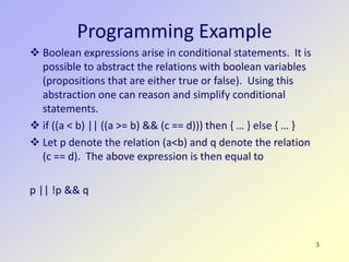 3
Programming Example
 Boolean expressions arise in conditional statements. It is
possible to abstract the relations with boolean variables
(propositions that are either true or false). Using this
abstraction one can reason and simplify conditional
statements.
 if ((a < b) || ((a >= b) && (c == d))) then { … } else { … }
 Let p denote the relation (a<b) and q denote the relation
(c == d). The above expression is then equal to
p || !p && q
 