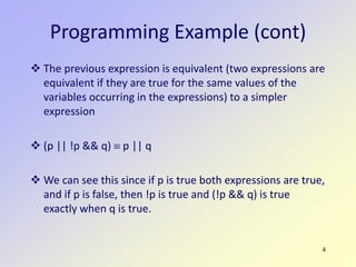 4
Programming Example (cont)
 The previous expression is equivalent (two expressions are
equivalent if they are true for the same values of the
variables occurring in the expressions) to a simpler
expression
 (p || !p && q) ≡ p || q
 We can see this since if p is true both expressions are true,
and if p is false, then !p is true and (!p && q) is true
exactly when q is true.
 