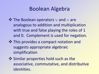 Boolean Algebra
 The Boolean operators ∨ and ∧ are
analogous to addition and multiplication
with true and false playing the roles of 1
and 0. Complement is used for negation.
 This provides a compact notation and
suggests appropriate algebraic
simplification
 Similar properties hold such as the
associative, commutative, and distributive
identities.
 