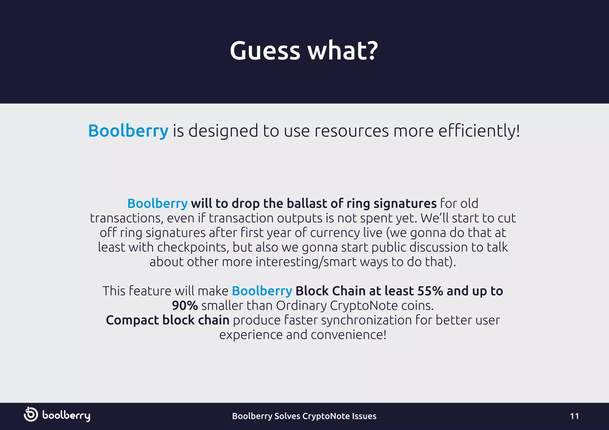 Guess what?
Boolberry will to drop the ballast of ring signatures for old
transactions, even if transaction outputs is not spent yet. We’ll start to cut
oﬀ ring signatures after ﬁrst year of currency live (we gonna do that at
least with checkpoints, but also we gonna start public discussion to talk
about other more interesting/smart ways to do that).
This feature will make Block Chain at least 55% and up toBoolberry
90% smaller than Ordinary CryptoNote coins.
Compact block chain produce faster synchronization for better user
experience and convenience!
11Boolberry Solves CryptoNote Issues
Boolberry is designed to use resources more eﬃciently!
 