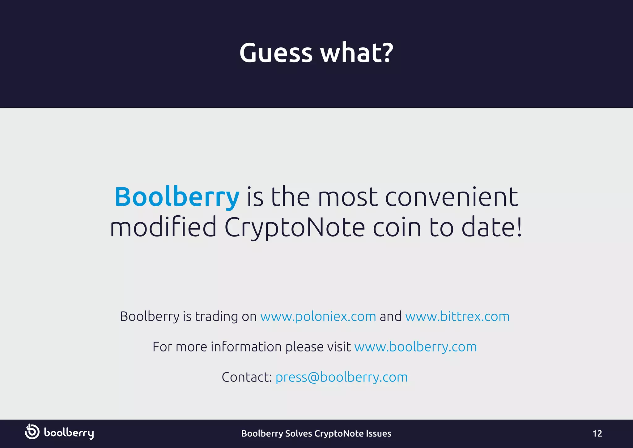Boolberry is the most convenient
modiﬁed CryptoNote coin to date!
Guess what?
12
Boolberry is trading on andwww.poloniex.com www.bittrex.com
For more information please visit www.boolberry.com
Contact: press@boolberry.com
Boolberry Solves CryptoNote Issues
 