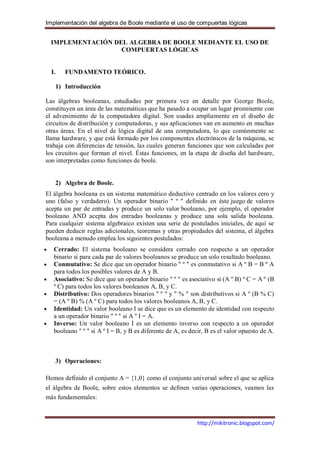 Implementación del algebra de Boole mediante el uso de compuertas lógicas


 IMPLEMENTACIÓN DEL ALGEBRA DE BOOLE MEDIANTE EL USO DE
                  COMPUERTAS LÓGICAS


  I.   FUNDAMENTO TEÓRICO.

   1) Introducción

Las álgebras booleanas, estudiadas por primera vez en detalle por George Boole,
constituyen un área de las matemáticas que ha pasado a ocupar un lugar prominente con
el advenimiento de la computadora digital. Son usadas ampliamente en el diseño de
circuitos de distribución y computadoras, y sus aplicaciones van en aumento en muchas
otras áreas. En el nivel de lógica digital de una computadora, lo que comúnmente se
llama hardware, y que está formado por los componentes electrónicos de la máquina, se
trabaja con diferencias de tensión, las cuales generan funciones que son calculadas por
los circuitos que forman el nivel. Éstas funciones, en la etapa de diseña del hardware,
son interpretadas como funciones de boole.


   2) Algebra de Boole.
El álgebra booleana es un sistema matemático deductivo centrado en los valores cero y
uno (falso y verdadero). Un operador binario " º " definido en éste juego de valores
acepta un par de entradas y produce un solo valor booleano, por ejemplo, el operador
booleano AND acepta dos entradas booleanas y produce una sola salida booleana.
Para cualquier sistema algebraico existen una serie de postulados iniciales, de aquí se
pueden deducir reglas adicionales, teoremas y otras propiedades del sistema, el álgebra
booleana a menudo emplea los siguientes postulados:
   Cerrado: El sistema booleano se considera cerrado con respecto a un operador
   binario si para cada par de valores booleanos se produce un solo resultado booleano.
   Conmutativo: Se dice que un operador binario " º " es conmutativo si A º B = B º A
   para todos los posibles valores de A y B.
   Asociativo: Se dice que un operador binario " º " es asociativo si (A º B) º C = A º (B
   º C) para todos los valores booleanos A, B, y C.
   Distributivo: Dos operadores binarios " º " y " % " son distributivos si A º (B % C)
   = (A º B) % (A º C) para todos los valores booleanos A, B, y C.
   Identidad: Un valor booleano I se dice que es un elemento de identidad con respecto
   a un operador binario " º " si A º I = A.
   Inverso: Un valor booleano I es un elemento inverso con respecto a un operador
   booleano " º " si A º I = B, y B es diferente de A, es decir, B es el valor opuesto de A.



   3) Operaciones:

Hemos definido el conjunto A = {1,0} como el conjunto universal sobre el que se aplica
el álgebra de Boole, sobre estos elementos se definen varias operaciones, veamos las
más fundamentales:



                                                            http://mikitronic.blogspot.com/
 