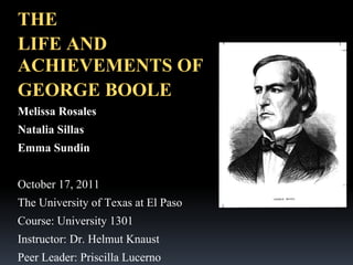 THE
LIFE AND
ACHIEVEMENTS OF
GEORGE BOOLE
Melissa Rosales
Natalia Sillas
Emma Sundin
October 17, 2011
The University of Texas at El Paso
Course: University 1301
Instructor: Dr. Helmut Knaust
Peer Leader: Priscilla Lucerno

 