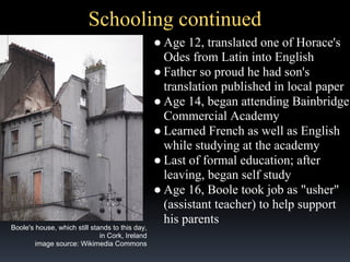 Schooling continued

Boole's house, which still stands to this day,
in Cork, Ireland
image source: Wikimedia Commons

● Age 12, translated one of Horace's
Odes from Latin into English
● Father so proud he had son's
translation published in local paper
● Age 14, began attending Bainbridge
Commercial Academy
● Learned French as well as English
while studying at the academy
● Last of formal education; after
leaving, began self study
● Age 16, Boole took job as "usher"
(assistant teacher) to help support
his parents

 