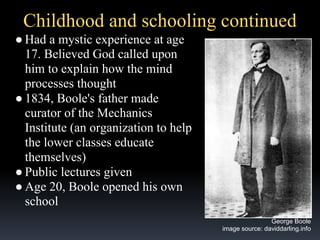 Childhood and schooling continued
● Had a mystic experience at age
17. Believed God called upon
him to explain how the mind
processes thought
● 1834, Boole's father made
curator of the Mechanics
Institute (an organization to help
the lower classes educate
themselves)
● Public lectures given
● Age 20, Boole opened his own
school
George Boole
image source: daviddarling.info

 