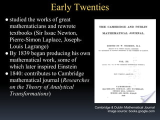 Early Twenties
● studied the works of great
mathematicians and rewrote
textbooks (Sir Issac Newton,
Pierre-Simon Laplace, JosephLouis Lagrange)
● By 1839 began producing his own
mathematical work, some of
which later inspired Einstein
● 1840: contributes to Cambridge
mathematical journal (Researches
on the Theory of Analytical
Transformations)
Cambridge & Dublin Mathematical Journal
image source: books.google.com

 