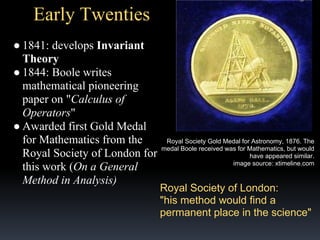 Early Twenties
● 1841: develops Invariant
Theory
● 1844: Boole writes
mathematical pioneering
paper on "Calculus of
Operators"
● Awarded first Gold Medal
for Mathematics from the
Royal Society of London for
this work (On a General
Method in Analysis)

Royal Society Gold Medal for Astronomy, 1876. The
medal Boole received was for Mathematics, but would
have appeared similar.
image source: xtimeline.com

Royal Society of London:
"his method would find a
permanent place in the science"

 