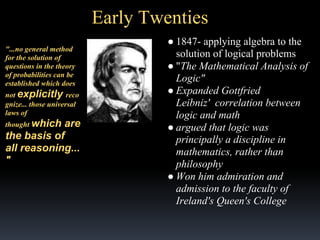 Early Twenties
"...no general method
for the solution of
questions in the theory
of probabilities can be
established which does
not explicitly reco
gnize... those universal
laws of
thought which

are
the basis of
all reasoning...
"

● 1847- applying algebra to the
solution of logical problems
● "The Mathematical Analysis of
Logic"
● Expanded Gottfried
Leibniz' correlation between
logic and math
● argued that logic was
principally a discipline in
mathematics, rather than
philosophy
● Won him admiration and
admission to the faculty of
Ireland's Queen's College

 