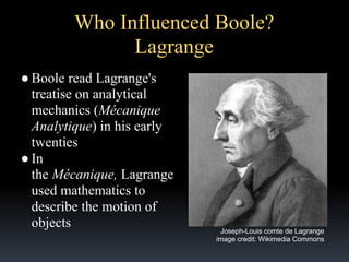 Who Influenced Boole?
Lagrange
● Boole read Lagrange's
treatise on analytical
mechanics (Mécanique
Analytique) in his early
twenties
● In
the Mécanique, Lagrange
used mathematics to
describe the motion of
objects

Joseph-Louis comte de Lagrange
image credit: Wikimedia Commons

 