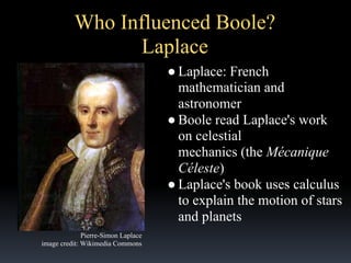 Who Influenced Boole?
Laplace
● Laplace: French
mathematician and
astronomer
● Boole read Laplace's work
on celestial
mechanics (the Mécanique
Céleste)
● Laplace's book uses calculus
to explain the motion of stars
and planets
Pierre-Simon Laplace
image credit: Wikimedia Commons

 