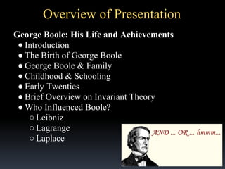 Overview of Presentation
George Boole: His Life and Achievements
● Introduction
● The Birth of George Boole
● George Boole & Family
● Childhood & Schooling
● Early Twenties
● Brief Overview on Invariant Theory
● Who Influenced Boole?
○ Leibniz
○ Lagrange
○ Laplace

 