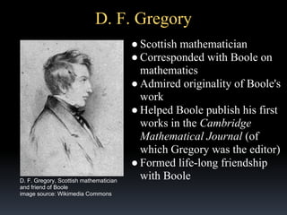 D. F. Gregory

D. F. Gregory, Scottish mathematician
and friend of Boole
image source: Wikimedia Commons

● Scottish mathematician
● Corresponded with Boole on
mathematics
● Admired originality of Boole's
work
● Helped Boole publish his first
works in the Cambridge
Mathematical Journal (of
which Gregory was the editor)
● Formed life-long friendship
with Boole

 
