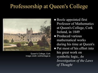 Professorship at Queen's College

Queen's College, Cork
image credit: corkheritage.ie

● Boole appointed first
Professor of Mathematics
at Queen's College, Cork
Ireland, in 1849
● Produced various
mathematical works
during his time at Queen's
● Put most of his effort into
his great work on
symbolic logic, An
Investigation of the Laws
of Thought

 