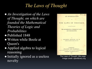 The Laws of Thought
● An Investigation of the Laws
of Thought, on which are
founded the Mathematical
Theories of Logic and
Probabilities
● Published 1848
● Written while Boole at
Queen's
● Applied algebra to logical
reasoning
● Initially ignored as a useless
novelty

The Laws of Thought, title page
image credit: openlibrary.org

 
