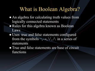 What is Boolean Algebra?
● An algebra for calculating truth values from
logically connected statements
● Rules for this algebra known as Boolean
Laws
● Uses true and false statements configured
from the symbols ¬,→,∨,∧ in a series of
statements
● True and false statements are base of circuit
functions

 