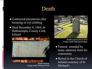 Death
● Contracted pneumonia after
lecturing in wet clothing
● Died December 8, 1864, in
Ballintemple, County Cork,
Ireland
Boole's grave site in Cork
image credit: Marcovanhogan

● Funeral attended by
many admirers from his
community
Boole Plaque
image credit: Richard Croft

● Buried in the Church of
Ireland cemetery of St
Michael's

 