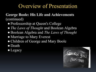 Overview of Presentation
George Boole: His Life and Achievements
(continued)
● Professorship at Queen's College
● The Laws of Thought and Boolean Algebra
● Boolean Algebra and The Laws of Thought
● Marriage to Mary Everest
● Children of George and Mary Boole
● Death
● Legacy

 