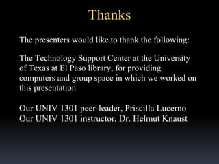 Thanks
The presenters would like to thank the following:
The Technology Support Center at the University
of Texas at El Paso library, for providing
computers and group space in which we worked on
this presentation

Our UNIV 1301 peer-leader, Priscilla Lucerno
Our UNIV 1301 instructor, Dr. Helmut Knaust

 