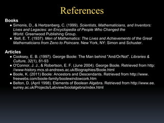 References
Books
● Simonis, D., & Hertzenberg, C. (1999). Scientists, Mathematicians, and Inventors:
Lives and Legacies: an Encyclopedia of People Who Changed the
World. Greenwood Publishing Group.
● Bell, E. T. (1937). Men of Mathematics: The Lives and Achievements of the Great
Mathematicians from Zeno to Poincare. New York, NY: Simon and Schuster.

Articles
● Cooksey, E. B. (1997). George Boole: The Man behind "And/Or/Not". Libraries &
Culture, 32(1), 81-93
● O'Connor, J. J., & Robertson, E. F. (June 2004). George Boole. Retrieved from http:
//www-history.mcs.st-andrews.ac.uk/Biographies/Boole.html
● Boole, K. (2011) Boole: Ancestors and Descendants. Retrieved from http://www.
freewebs.com/boole-family/boolewindowcork.htm
● Belton, D. (April 1998). Elements of Boolean Algebra. Retrieved from http://www.ee.
surrey.ac.uk/Projects/Labview/boolalgebra/index.html

 