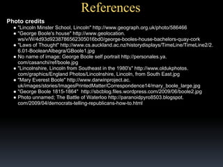 References
Photo credits
● "Lincoln Minster School, Lincoln" http://www.geograph.org.uk/photo/586466
● "George Boole's house" http://www.geolocation.
ws/v/W/4d93d9238786562305016bd0/george-booles-house-bachelors-quay-cork
● "Laws of Thought" http://www.cs.auckland.ac.nz/historydisplays/TimeLine/TimeLine2/2.
6.01-BooleanAlbegra/GBoole1.jpg
● No name of image; George Boole self portrait http://personales.ya.
com/casanchi/ref/boole.jpg
● "Lincolnshire, Lincoln from Southeast in the 1980's" http://www.oldukphotos.
com/graphics/England Photos/Lincolnshire, Lincoln, from South East.jpg
● "Mary Everest Boole" http://www.darwinproject.ac.
uk/images/stories/ImagesPrintedMatter/Correspondence14/mary_boole_large.jpg
● "George Boole 1815-1864" http://sbcblog.files.wordpress.com/2009/06/boole2.jpg
● Photo unnamed; The Battle of Waterloo http://paranoidpyro8503.blogspot.
com/2009/04/democrats-telling-republicans-how-to.html

 