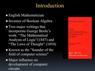 Introduction
● English Mathematician
● Inventor of Boolean Algebra
● Two major writings that
incorporate George Boole’s
work: “The Mathematical
Analysis of Logic”(1847) and
“The Laws of Thought” (1854)
● Known as the "founder of the
field of computer science"
● Major influence on
development of computer
circuits

 