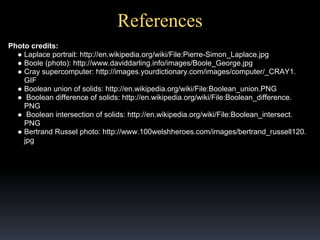 References
Photo credits:
● Laplace portrait: http://en.wikipedia.org/wiki/File:Pierre-Simon_Laplace.jpg
● Boole (photo): http://www.daviddarling.info/images/Boole_George.jpg
● Cray supercomputer: http://images.yourdictionary.com/images/computer/_CRAY1.
GIF
● Boolean union of solids: http://en.wikipedia.org/wiki/File:Boolean_union.PNG
● Boolean difference of solids: http://en.wikipedia.org/wiki/File:Boolean_difference.
PNG
● Boolean intersection of solids: http://en.wikipedia.org/wiki/File:Boolean_intersect.
PNG
● Bertrand Russel photo: http://www.100welshheroes.com/images/bertrand_russell120.
jpg
● La

 