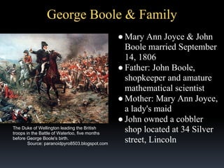 George Boole & Family

The Duke of Wellington leading the British
troops in the Battle of Waterloo, five months
before George Boole's birth.
Source: paranoidpyro8503.blogspot.com

● Mary Ann Joyce & John
Boole married September
14, 1806
● Father: John Boole,
shopkeeper and amature
mathematical scientist
● Mother: Mary Ann Joyce,
a lady's maid
● John owned a cobbler
shop located at 34 Silver
street, Lincoln

 
