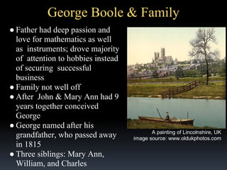 George Boole & Family
● Father had deep passion and
love for mathematics as well
as instruments; drove majority
of attention to hobbies instead
of securing successful
business
● Family not well off
● After John & Mary Ann had 9
years together conceived
George
● George named after his
grandfather, who passed away
in 1815
● Three siblings: Mary Ann,
William, and Charles

A painting of Lincolnshire, UK
image source: www.oldukphotos.com

 