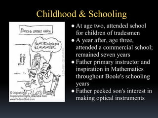 Childhood & Schooling
● At age two, attended school
for children of tradesmen
● A year after, age three,
attended a commercial school;
remained seven years
● Father primary instructor and
inspiration in Mathematics
throughout Boole's schooling
years
● Father peeked son's interest in
making optical instruments

 