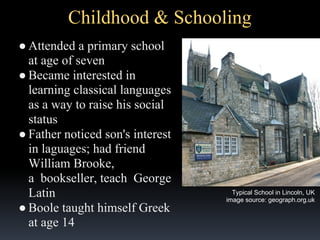 Childhood & Schooling
● Attended a primary school
at age of seven
● Became interested in
learning classical languages
as a way to raise his social
status
● Father noticed son's interest
in laguages; had friend
William Brooke,
a bookseller, teach George
Latin
● Boole taught himself Greek
at age 14

Typical School in Lincoln, UK
image source: geograph.org.uk

 
