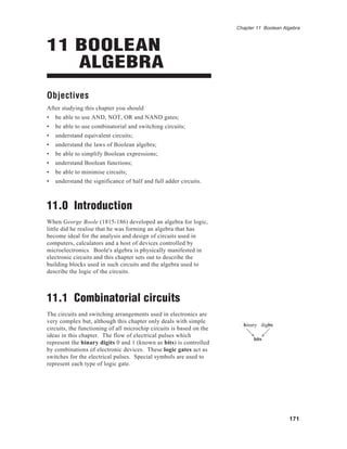 Chapter 11 Boolean Algebra



11 BOOLEAN
   ALGEBRA
Objectives
After studying this chapter you should
•   be able to use AND, NOT, OR and NAND gates;
•   be able to use combinatorial and switching circuits;
•   understand equivalent circuits;
•   understand the laws of Boolean algebra;
•   be able to simplify Boolean expressions;
•   understand Boolean functions;
•   be able to minimise circuits;
•   understand the significance of half and full adder circuits.



11.0 Introduction
When George Boole (1815-186) developed an algebra for logic,
little did he realise that he was forming an algebra that has
become ideal for the analysis and design of circuits used in
computers, calculators and a host of devices controlled by
microelectronics. Boole's algebra is physically manifested in
electronic circuits and this chapter sets out to describe the
building blocks used in such circuits and the algebra used to
describe the logic of the circuits.



11.1 Combinatorial circuits
The circuits and switching arrangements used in electronics are
very complex but, although this chapter only deals with simple
                                                                        binary digits
circuits, the functioning of all microchip circuits is based on the
ideas in this chapter. The flow of electrical pulses which
                                                                             bits
represent the binary digits 0 and 1 (known as bits) is controlled
by combinations of electronic devices. These logic gates act as
switches for the electrical pulses. Special symbols are used to
represent each type of logic gate.




                                                                                           171
 