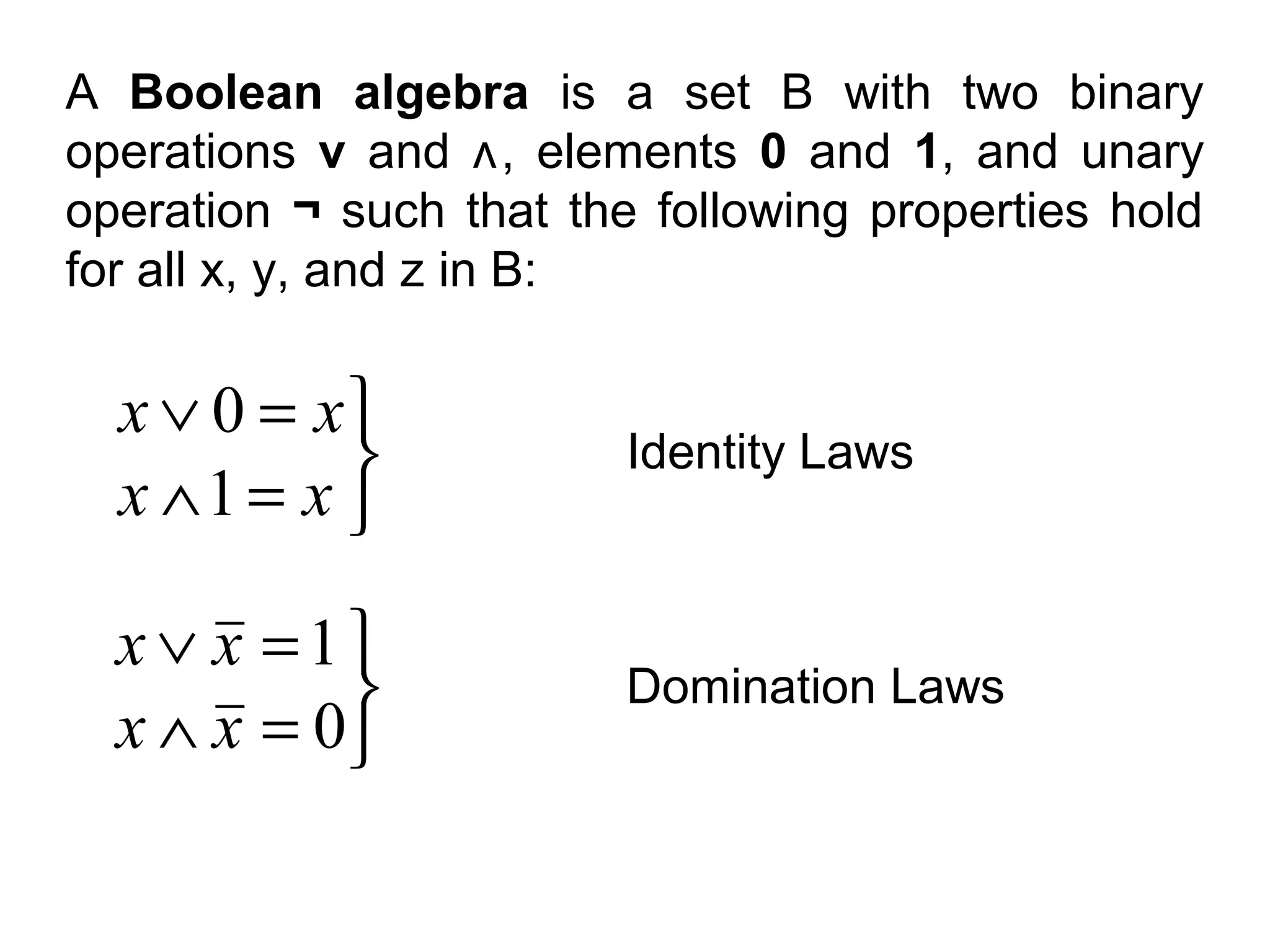A Boolean algebra is a set B with two binary
operations v and ʌ, elements 0 and 1, and unary
operation ¬ such that the following properties hold
for all x, y, and z in B:

x ∨ 0 = x

x ∧1 = x 

Identity Laws

x ∨ x =1

x ∧ x = 0

Domination Laws

 