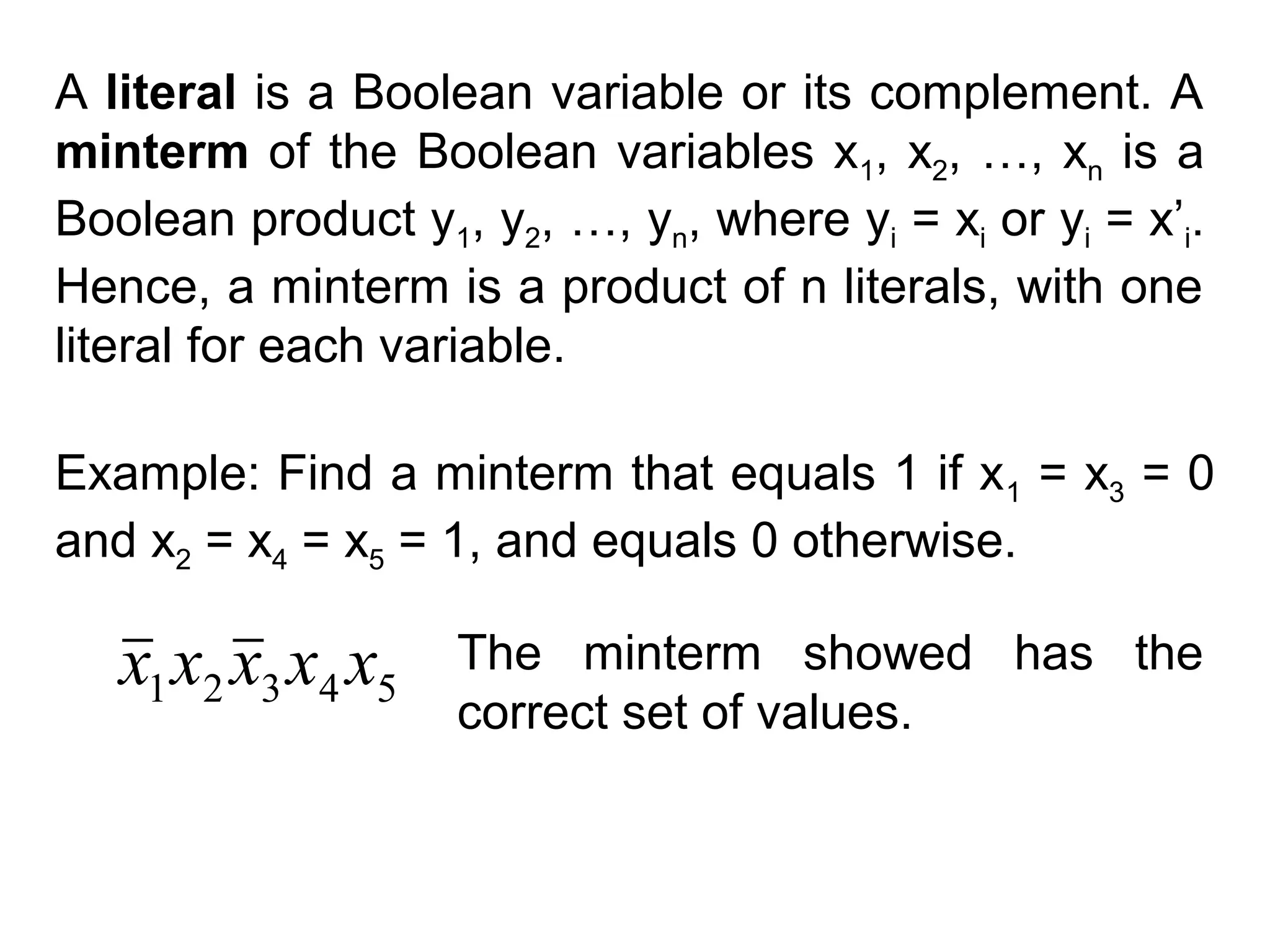 A literal is a Boolean variable or its complement. A
minterm of the Boolean variables x1, x2, …, xn is a
Boolean product y1, y2, …, yn, where yi = xi or yi = x’i.
Hence, a minterm is a product of n literals, with one
literal for each variable.
Example: Find a minterm that equals 1 if x 1 = x3 = 0
and x2 = x4 = x5 = 1, and equals 0 otherwise.

x1 x2 x3 x4 x5

The minterm showed has the
correct set of values.

 