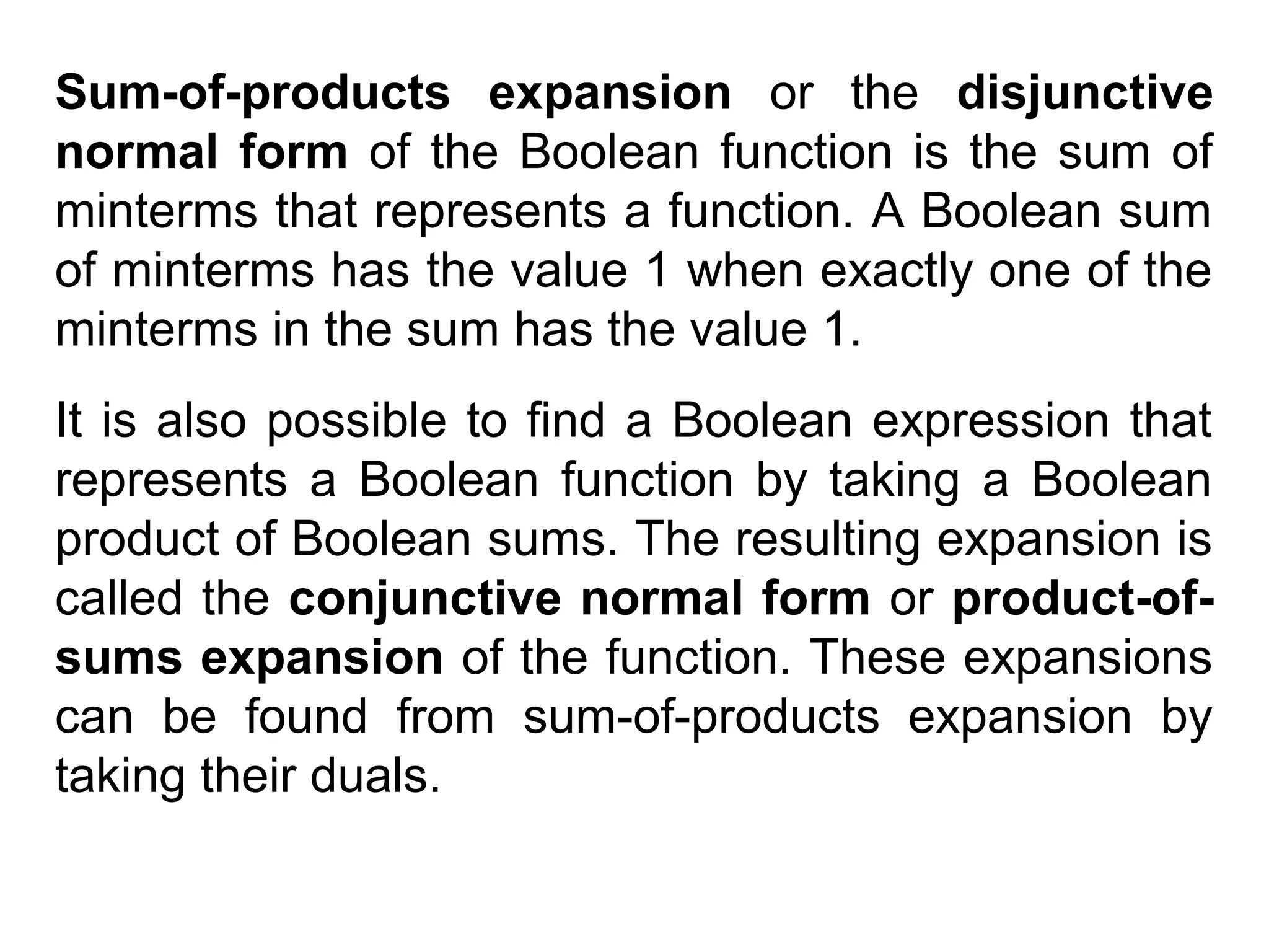 Sum-of-products expansion or the disjunctive
normal form of the Boolean function is the sum of
minterms that represents a function. A Boolean sum
of minterms has the value 1 when exactly one of the
minterms in the sum has the value 1.
It is also possible to find a Boolean expression that
represents a Boolean function by taking a Boolean
product of Boolean sums. The resulting expansion is
called the conjunctive normal form or product-ofsums expansion of the function. These expansions
can be found from sum-of-products expansion by
taking their duals.

 