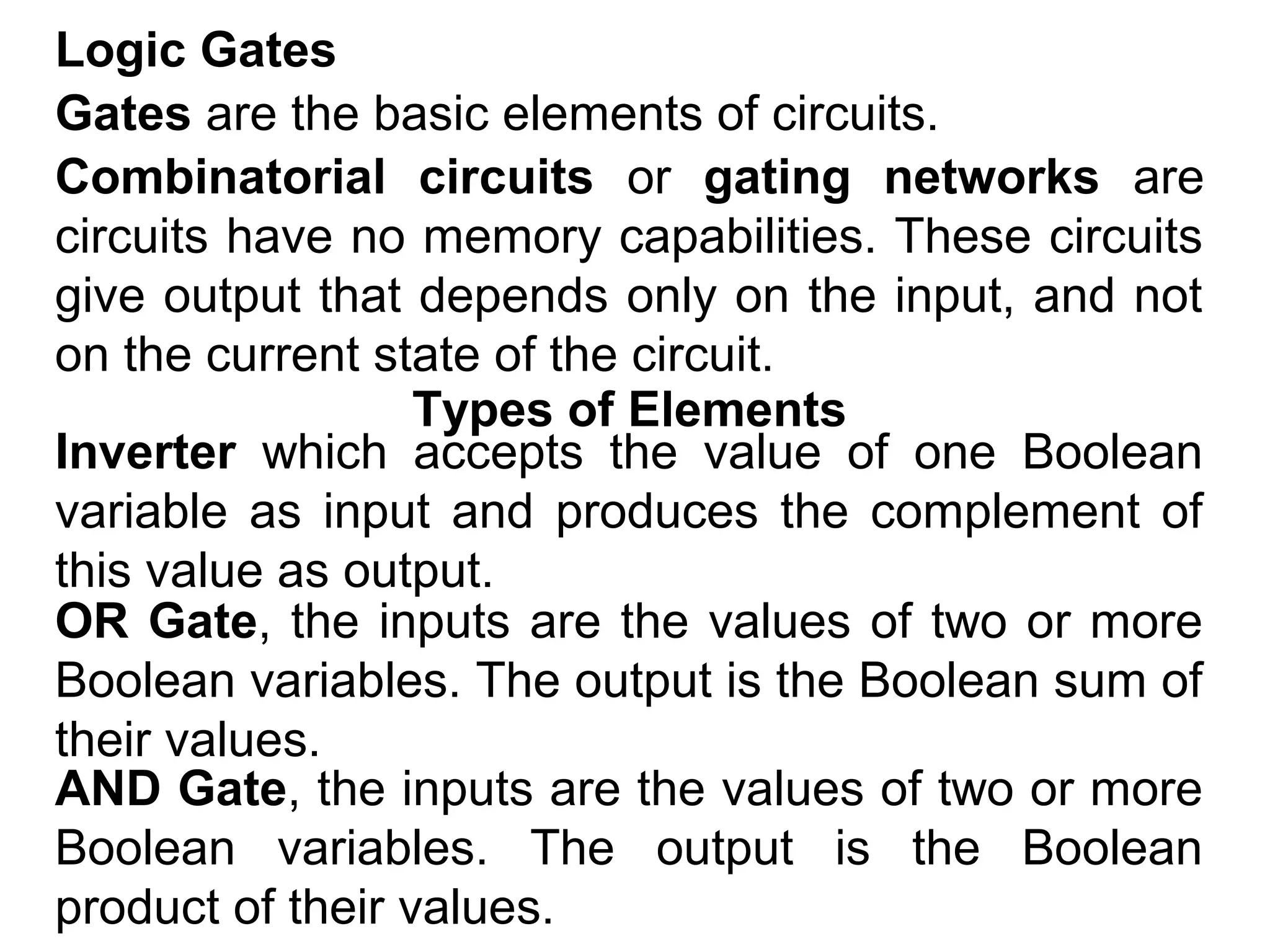 Logic Gates
Gates are the basic elements of circuits.
Combinatorial circuits or gating networks are
circuits have no memory capabilities. These circuits
give output that depends only on the input, and not
on the current state of the circuit.
Types of Elements
Inverter which accepts the value of one Boolean
variable as input and produces the complement of
this value as output.
OR Gate, the inputs are the values of two or more
Boolean variables. The output is the Boolean sum of
their values.
AND Gate, the inputs are the values of two or more
Boolean variables. The output is the Boolean
product of their values.

 