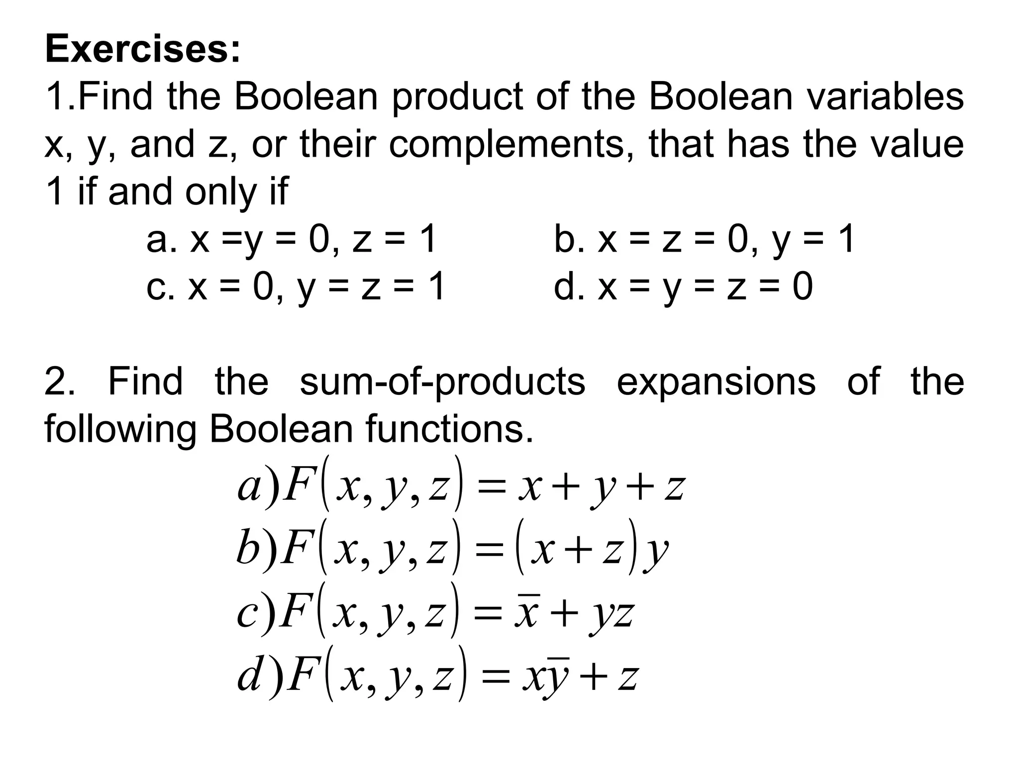 Exercises:
1.Find the Boolean product of the Boolean variables
x, y, and z, or their complements, that has the value
1 if and only if
a. x =y = 0, z = 1
b. x = z = 0, y = 1
c. x = 0, y = z = 1
d. x = y = z = 0
2. Find the sum-of-products expansions of the
following Boolean functions.

a ) F ( x, y , z ) = x + y + z
b ) F ( x, y , z ) = ( x + z ) y
c) F ( x, y, z ) = x + yz
d ) F ( x, y, z ) = xy + z

 