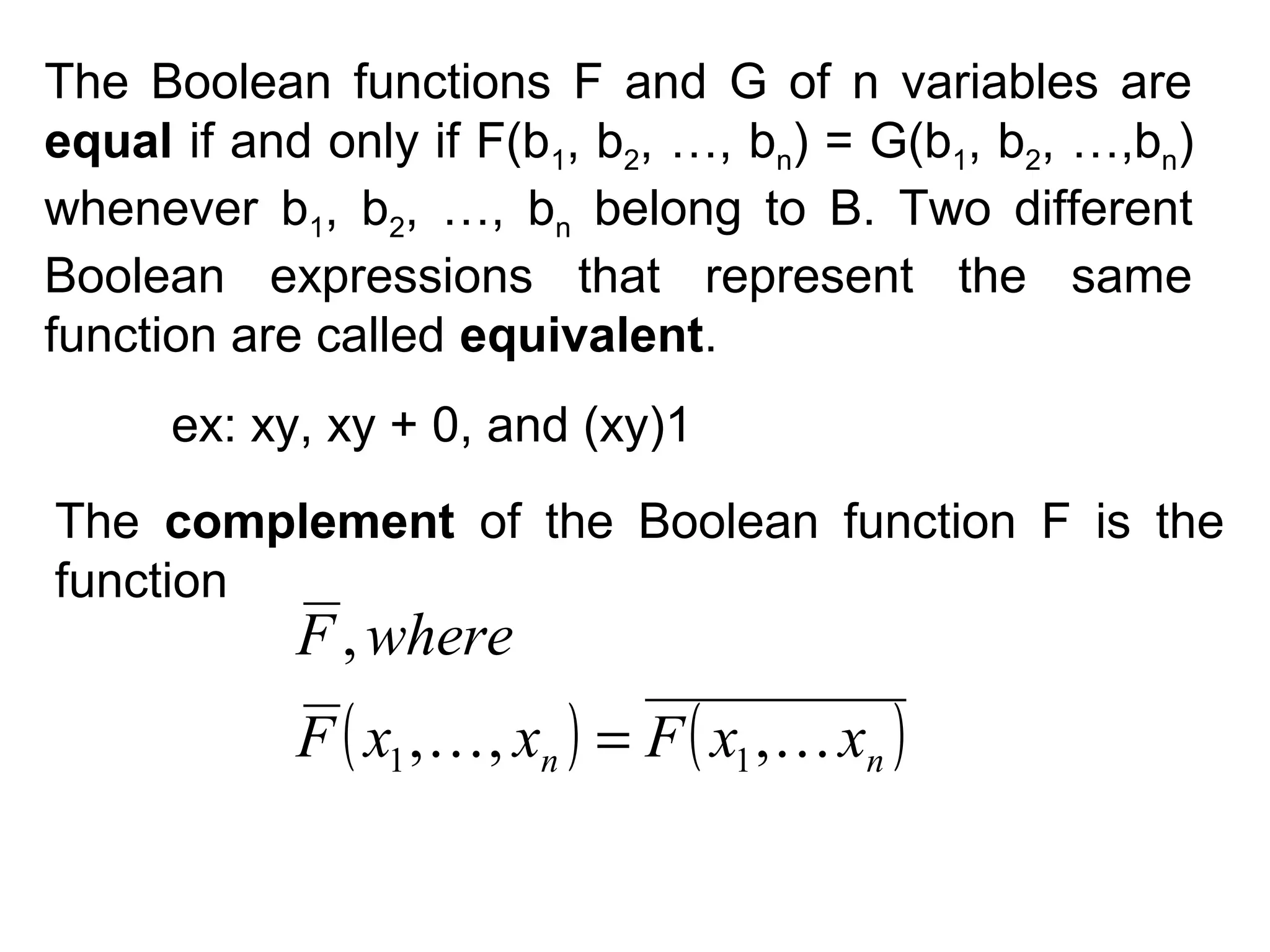 The Boolean functions F and G of n variables are
equal if and only if F(b1, b2, …, bn) = G(b1, b2, …,bn)
whenever b1, b2, …, bn belong to B. Two different
Boolean expressions that represent the same
function are called equivalent.
ex: xy, xy + 0, and (xy)1
The complement of the Boolean function F is the
function

F , where

F ( x1 ,  , xn ) = F ( x1 ,  xn )

 