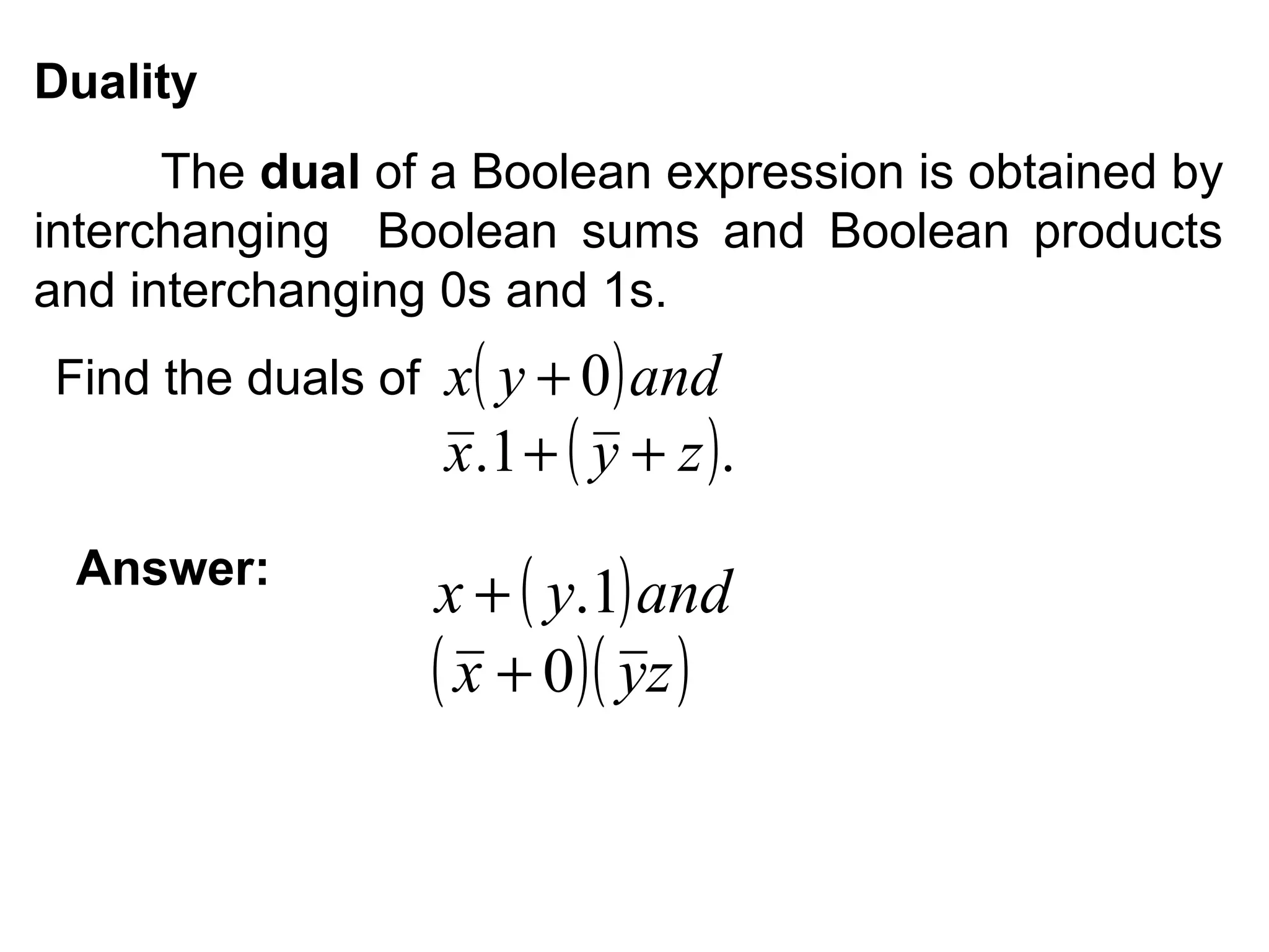 Duality
The dual of a Boolean expression is obtained by
interchanging Boolean sums and Boolean products
and interchanging 0s and 1s.
Find the duals of

Answer:

x( y + 0 ) and
x .1 + ( y + z ) .

x + ( y.1) and
( x + 0)( yz )

 