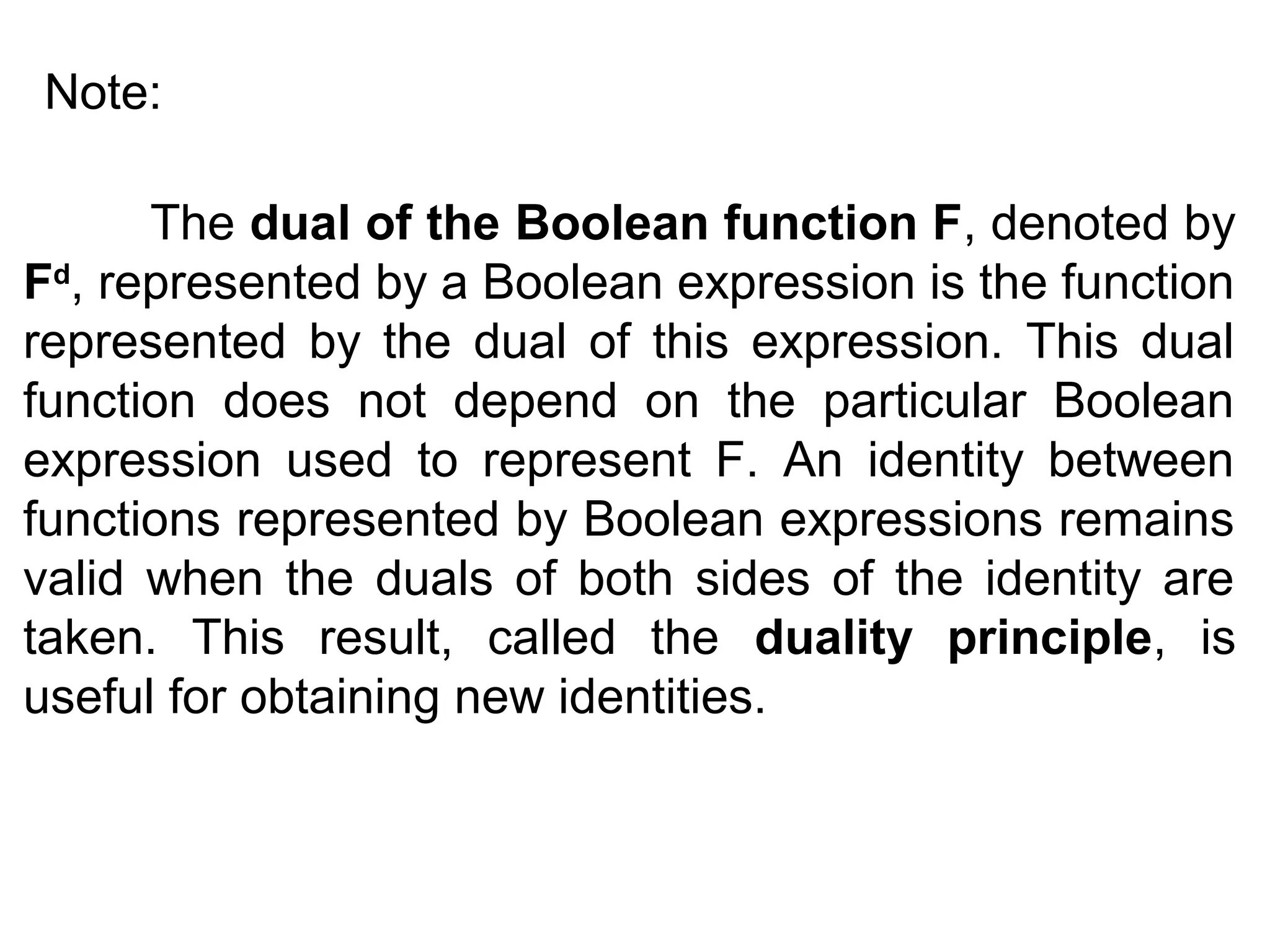 Note:
The dual of the Boolean function F, denoted by
Fd, represented by a Boolean expression is the function
represented by the dual of this expression. This dual
function does not depend on the particular Boolean
expression used to represent F. An identity between
functions represented by Boolean expressions remains
valid when the duals of both sides of the identity are
taken. This result, called the duality principle, is
useful for obtaining new identities.

 